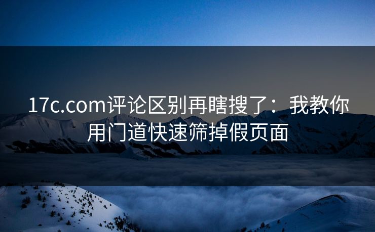 17c.com评论区别再瞎搜了：我教你用门道快速筛掉假页面