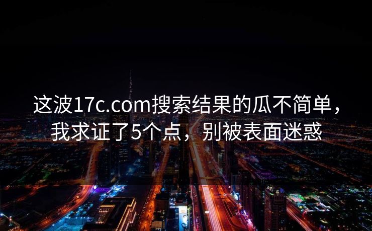 这波17c.com搜索结果的瓜不简单，我求证了5个点，别被表面迷惑